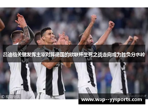 吕迪格关键发挥主宰对阵德国的欧联杯生死之战走向成为胜负分水岭