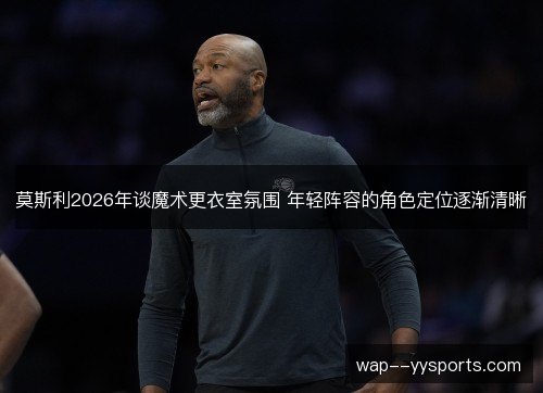 莫斯利2026年谈魔术更衣室氛围 年轻阵容的角色定位逐渐清晰